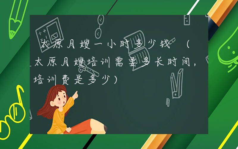 太原月嫂一小时多少钱 (太原月嫂培训需要多长时间,培训费是多少)
